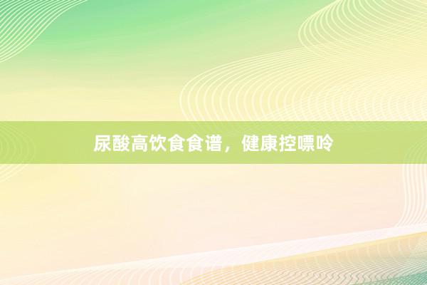 尿酸高饮食食谱，健康控嘌呤